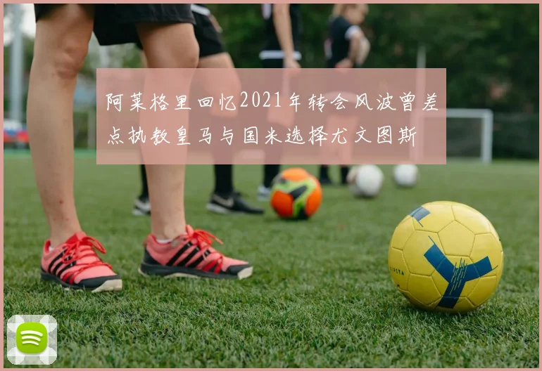 阿莱格里回忆2021年转会风波曾差点执教皇马与国米选择尤文图斯