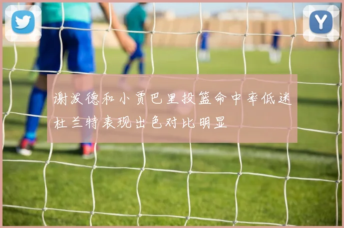 谢泼德和小贾巴里投篮命中率低迷杜兰特表现出色对比明显