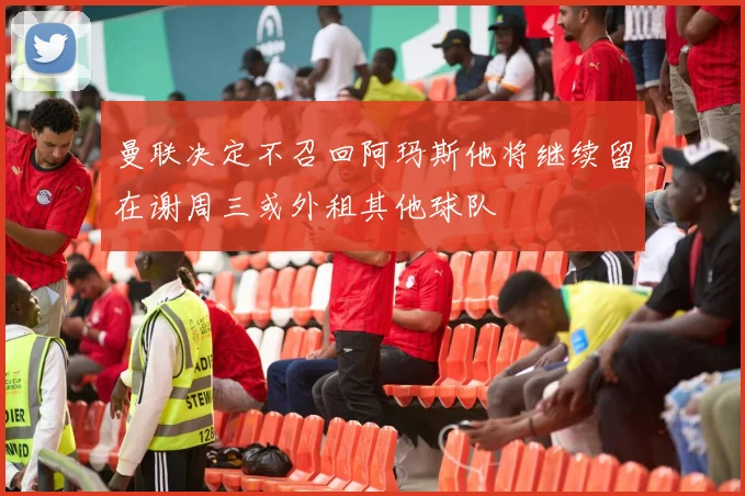 曼联决定不召回阿玛斯他将继续留在谢周三或外租其他球队