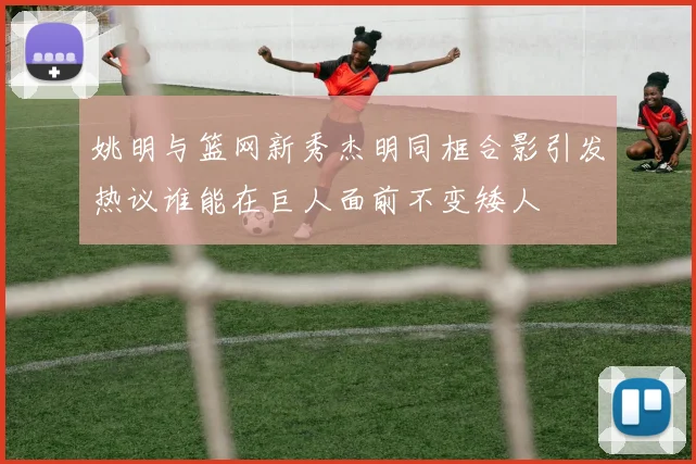 姚明与篮网新秀杰明同框合影引发热议谁能在巨人面前不变矮人