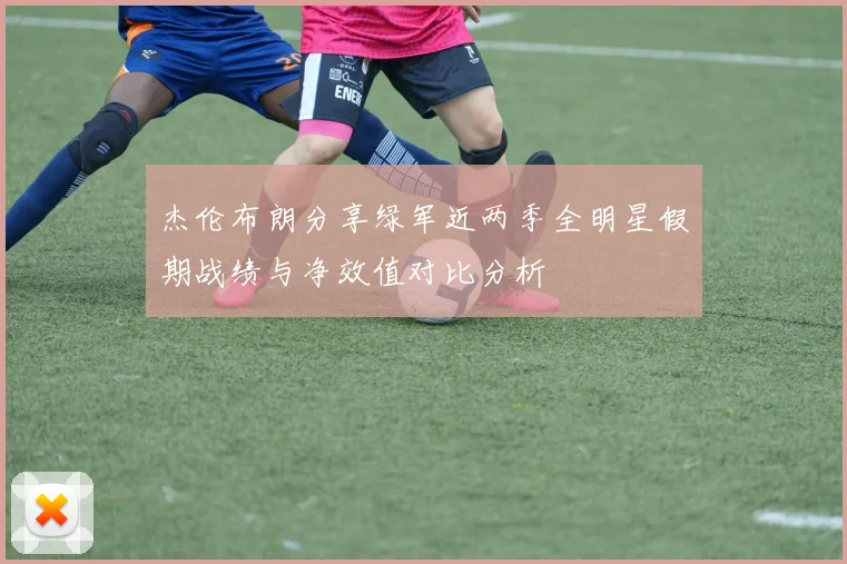 杰伦布朗分享绿军近两季全明星假期战绩与净效值对比分析