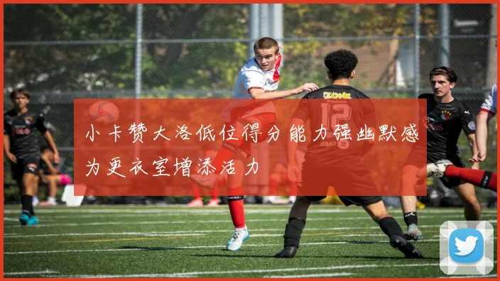 小卡赞大洛低位得分能力强幽默感为更衣室增添活力