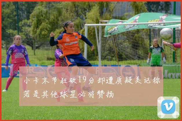 小卡末节狂砍19分却遭质疑美记称若是其他球星必将赞扬