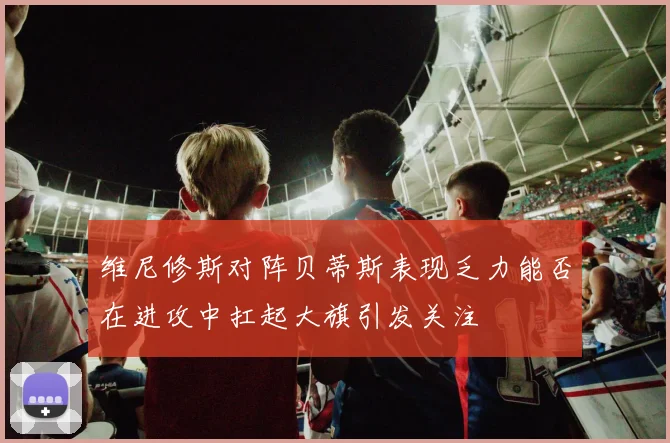 维尼修斯对阵贝蒂斯表现乏力能否在进攻中扛起大旗引发关注