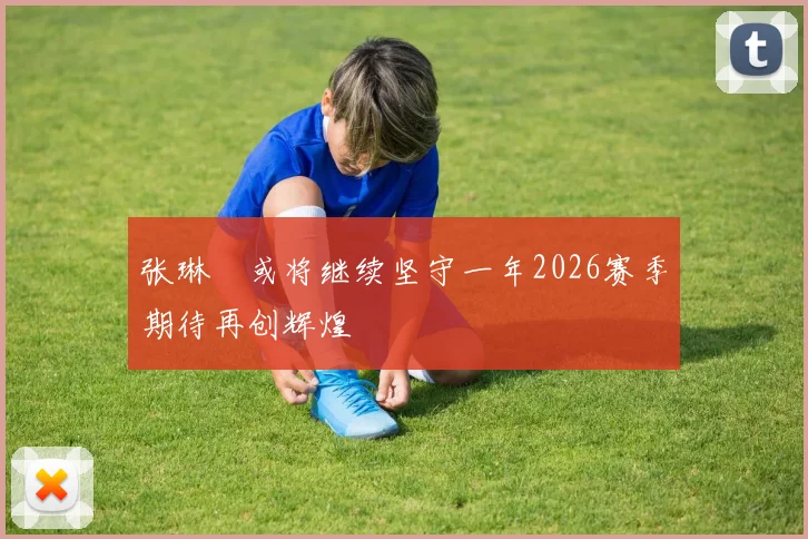 张琳芃或将继续坚守一年2026赛季期待再创辉煌
