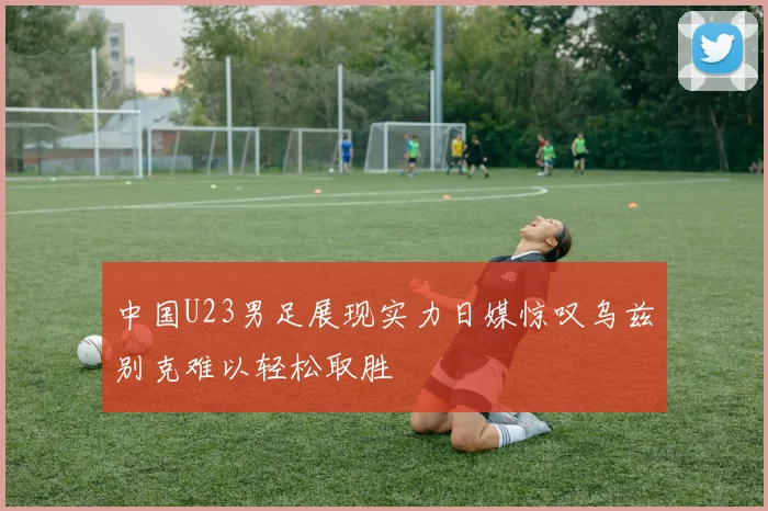 中国U23男足展现实力日媒惊叹乌兹别克难以轻松取胜