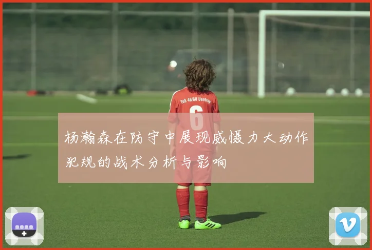 杨瀚森在防守中展现威慑力大动作犯规的战术分析与影响