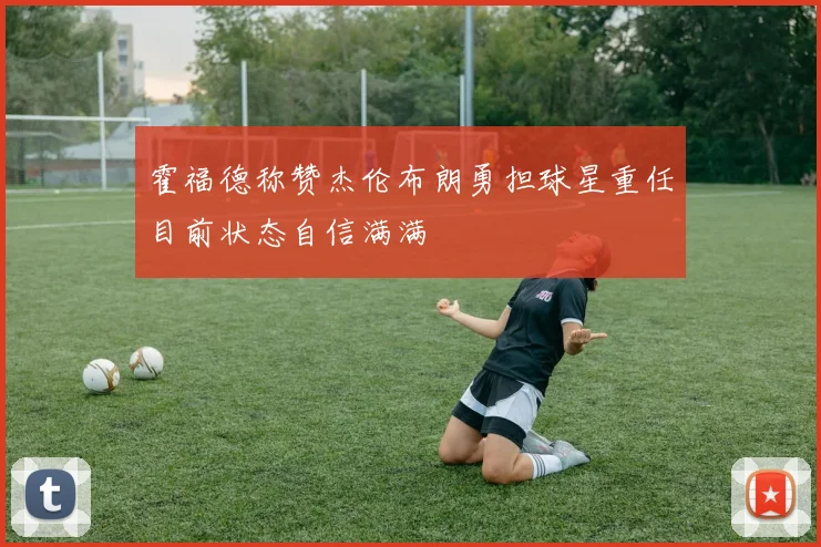 霍福德称赞杰伦布朗勇担球星重任目前状态自信满满