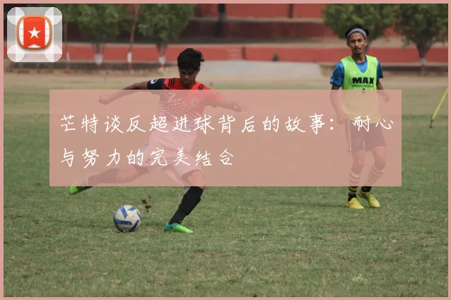 芒特谈反超进球背后的故事：耐心与努力的完美结合