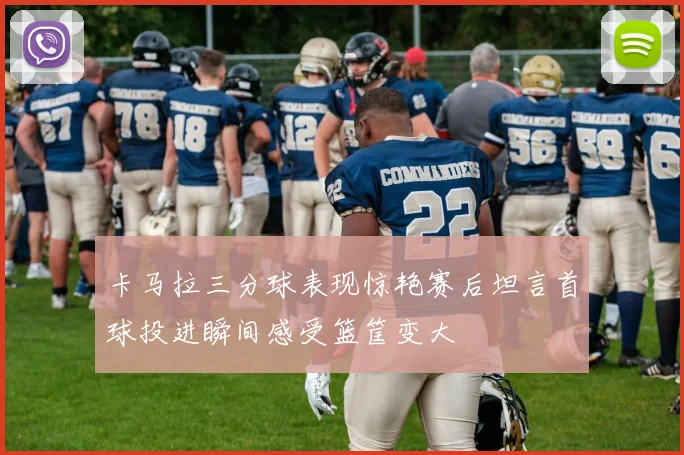 卡马拉三分球表现惊艳赛后坦言首球投进瞬间感受篮筐变大