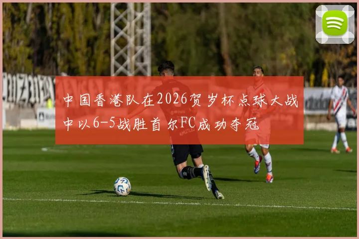 中国香港队在2026贺岁杯点球大战中以6-5战胜首尔FC成功夺冠