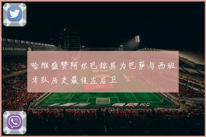 哈维盛赞阿尔巴称其为巴萨与西班牙队历史最佳左后卫