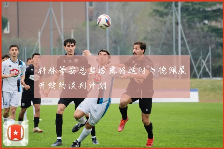 科林蒂安总监透露将适时与德佩展开续约谈判计划