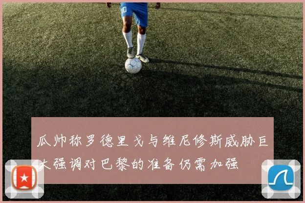 瓜帅称罗德里戈与维尼修斯威胁巨大强调对巴黎的准备仍需加强