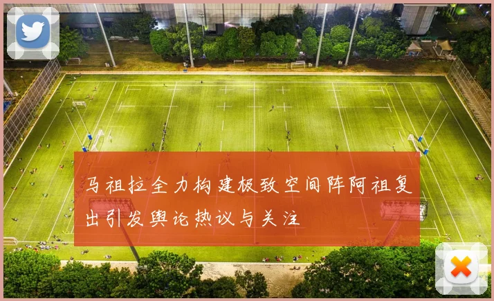 马祖拉全力构建极致空间阵阿祖复出引发舆论热议与关注